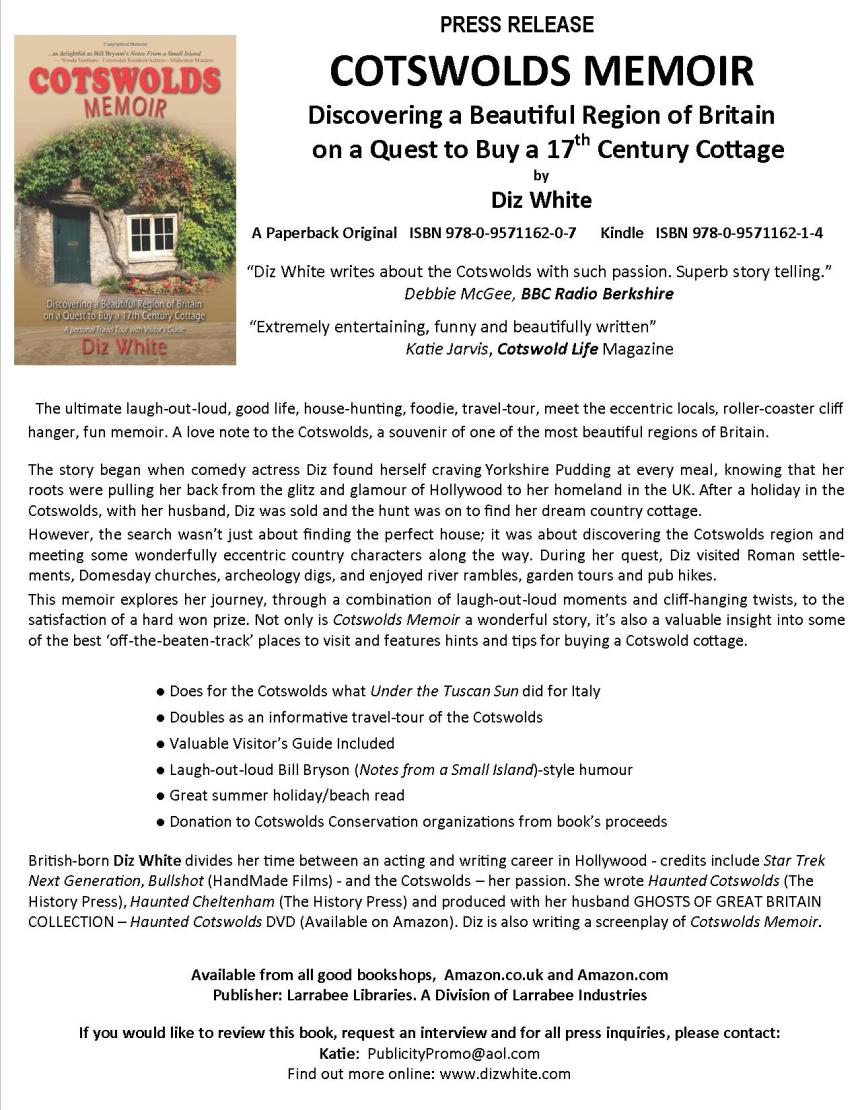 COTSWOLDS MEMOIR Discovering a Beautiful Region of Britain on a Quest to Buy a 17th Century Cottage by Diz White A Paperback Original ISBN 978-0-9571162-0-7 Kindle ISBN 978-0-9571162-1-4 “Diz White writes about the Cotswolds with such passion. Superb story telling.” Debbie McGee, BBC Radio Berkshire Extremely entertaining, funny and beautifully written Katie Jarvis, Cotswold Life Magazine The ultimate laugh-out-loud, good life, house-hunting, foodie, travel-tour, meet the eccentric locals, roller-coaster cliff hanger, fun memoir. A love note to the Cotswolds, one of the most beautiful regions of England. The story began when comedy actress Diz found herself craving Yorkshire Pudding at every meal, knowing that her roots were pulling her back from the glitz and glamour of Hollywood to her homeland in the UK. After a holiday in the Cotswolds, with her husband, Diz was sold and the hunt was on to find her dream country cottage. However, the search wasn’t just about finding the perfect house; it was about discovering the Cotswolds region and meeting some wonderfully eccentric country characters along the way. During her quest, Diz visited Roman settlements, Domesday churches, archeology digs, and enjoyed river rambles, garden tours and pub hikes. This memoir explores her journey, through a combination of laugh-out-loud moments and cliff-hanging twists, to the satisfaction of a hard won prize. Not only is Cotswolds Memoir a wonderful story, it’s also a valuable insight into some of the best ‘off-the-beaten-track’ places to visit and features hints and tips for buying a Cotswold cottage. ● Does for the Cotswolds what Under the Tuscan Sun did for Italy ● Doubles as an informative travel-tour of the Cotswolds ● Valuable Visitor’s Guide Included ● Laugh-out-loud Bill Bryson (Notes from a Small Island)-style humour ● Great summer holiday/beach read ● Donation to Cotswolds Conservation organizations from book’s proceeds British-born Diz White divides her time between an acting and writing career in Hollywood - credits include Star Trek Next Generation, Bullshot (HandMade Films) - and the Cotswolds – her passion. She wrote Haunted Cotswolds (The History Press), Haunted Cheltenham (The History Press) and produced with her husband GHOSTS OF GREAT BRITAIN COLLECTION – Haunted Cotswolds DVD (Available on Amazon). Cotswolds Memoir is published by Larrabee Libraries, a Division of Larrabee Industries If you would like to review this book or request an interview, Contact: Katie at PublicityPromo@aol.com or Tel. 07731 315 959
